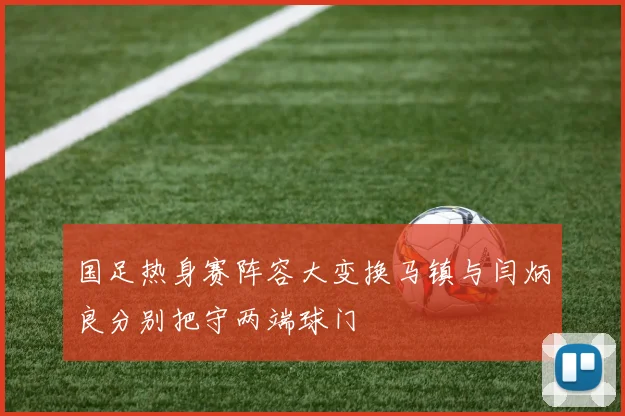 国足热身赛阵容大变换马镇与闫炳良分别把守两端球门
