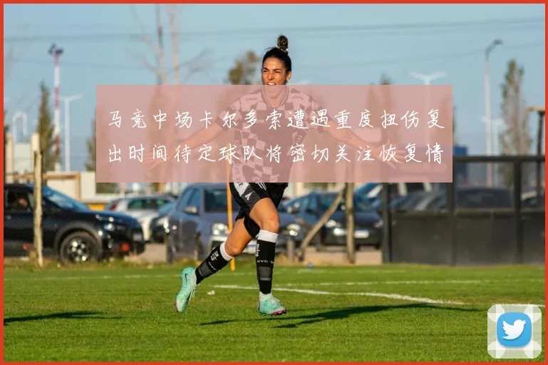 马竞中场卡尔多索遭遇重度扭伤复出时间待定球队将密切关注恢复情况