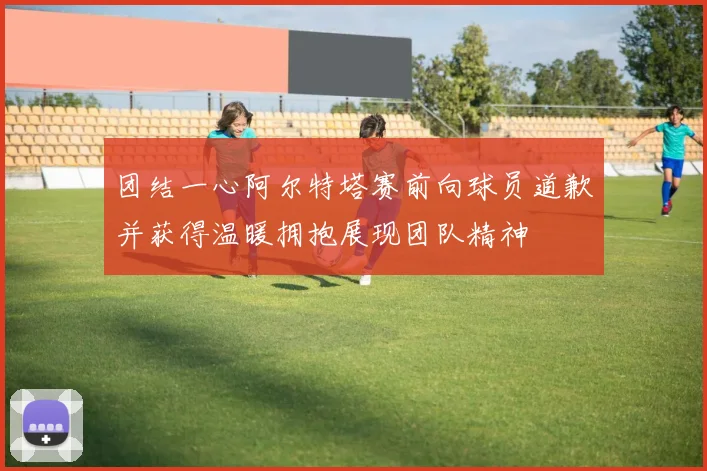 团结一心阿尔特塔赛前向球员道歉并获得温暖拥抱展现团队精神