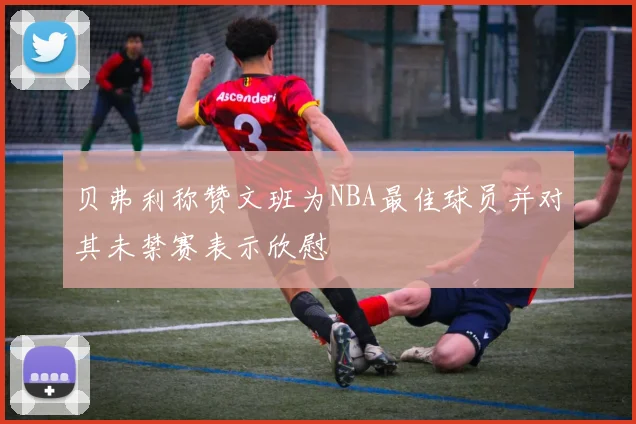 贝弗利称赞文班为NBA最佳球员并对其未禁赛表示欣慰