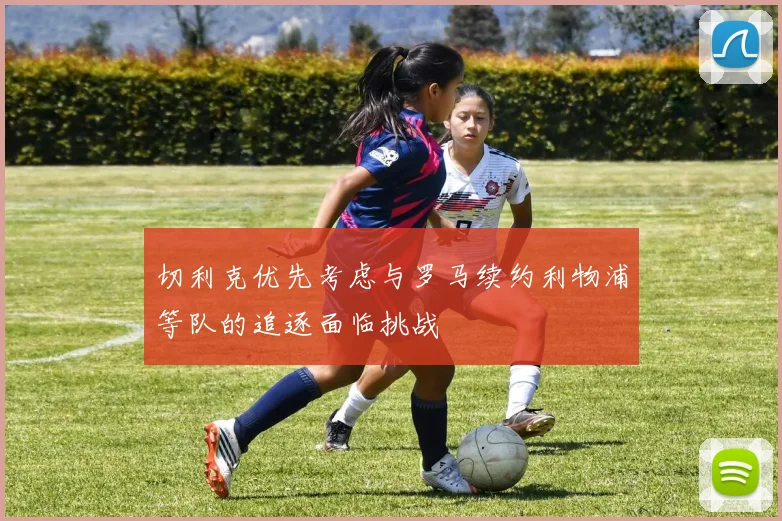 切利克优先考虑与罗马续约利物浦等队的追逐面临挑战