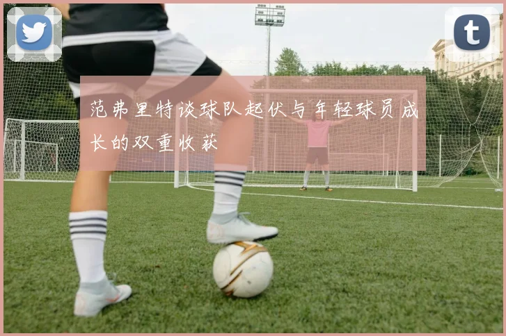 范弗里特谈球队起伏与年轻球员成长的双重收获