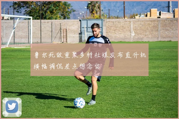 鲁尔死敌重聚多特社媒发布直升机横幅调侃差点想念你