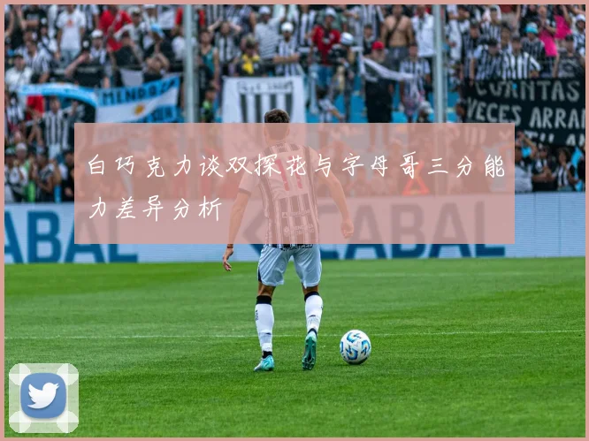 白巧克力谈双探花与字母哥三分能力差异分析