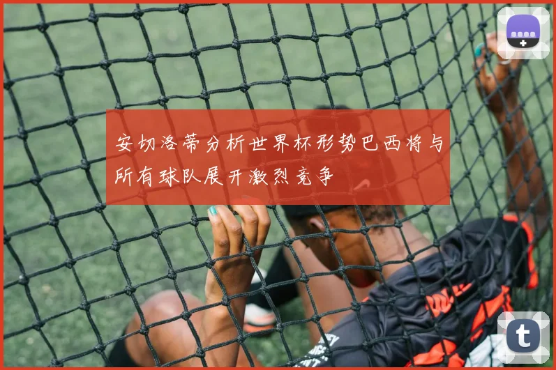 安切洛蒂分析世界杯形势巴西将与所有球队展开激烈竞争