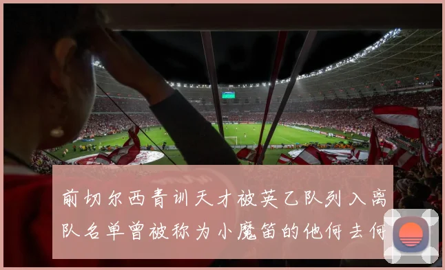 前切尔西青训天才被英乙队列入离队名单曾被称为小魔笛的他何去何从