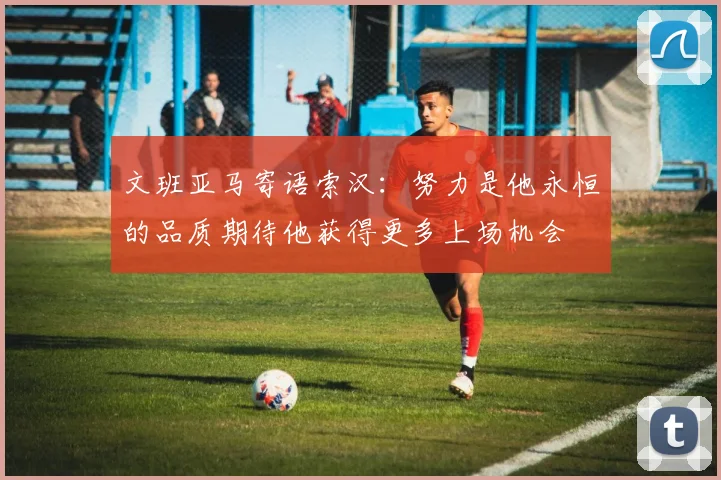 文班亚马寄语索汉：努力是他永恒的品质期待他获得更多上场机会