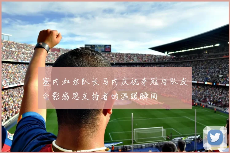 塞内加尔队长马内庆祝夺冠与队友合影感恩支持者的温暖瞬间
