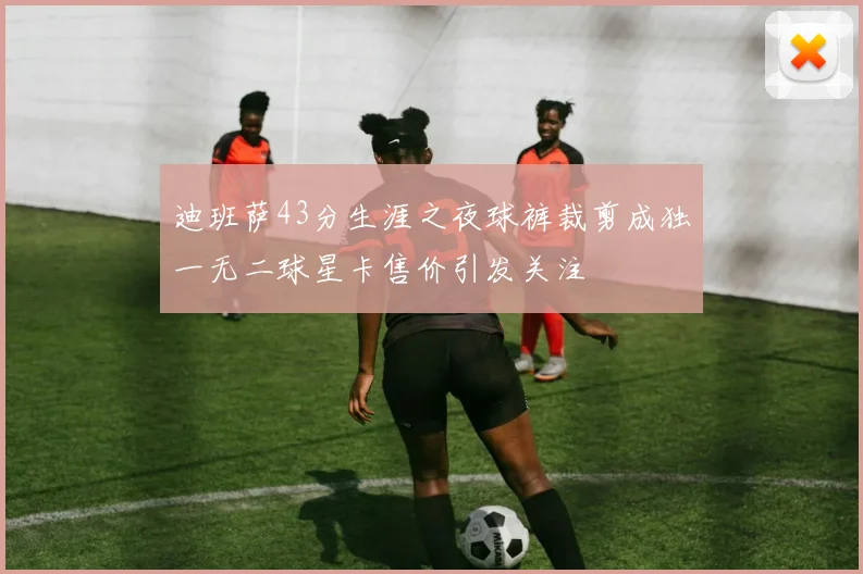 迪班萨43分生涯之夜球裤裁剪成独一无二球星卡售价引发关注