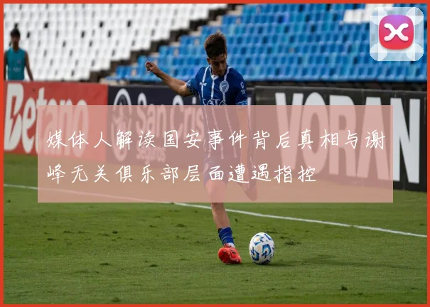 媒体人解读国安事件背后真相与谢峰无关俱乐部层面遭遇指控