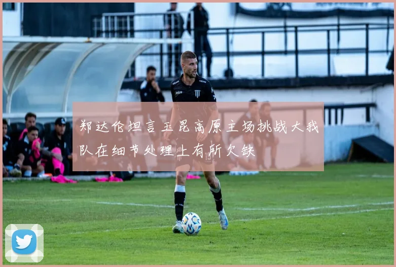 郑达伦坦言玉昆高原主场挑战大我队在细节处理上有所欠缺