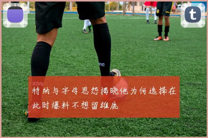 特纳与字母恩怨揭晓他为何选择在此时爆料不想留雄鹿