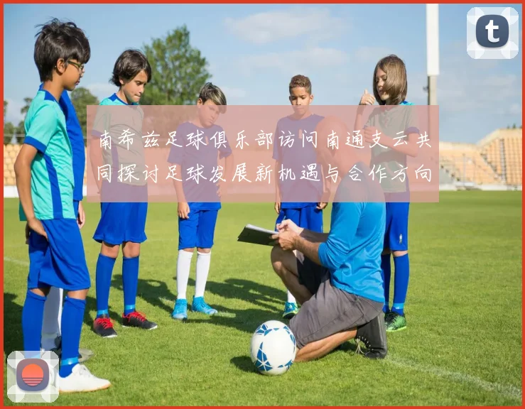 南希兹足球俱乐部访问南通支云共同探讨足球发展新机遇与合作方向