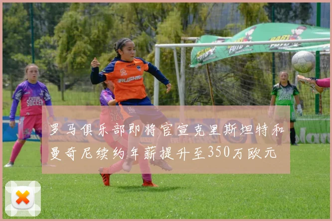 罗马俱乐部即将官宣克里斯坦特和曼奇尼续约年薪提升至350万欧元