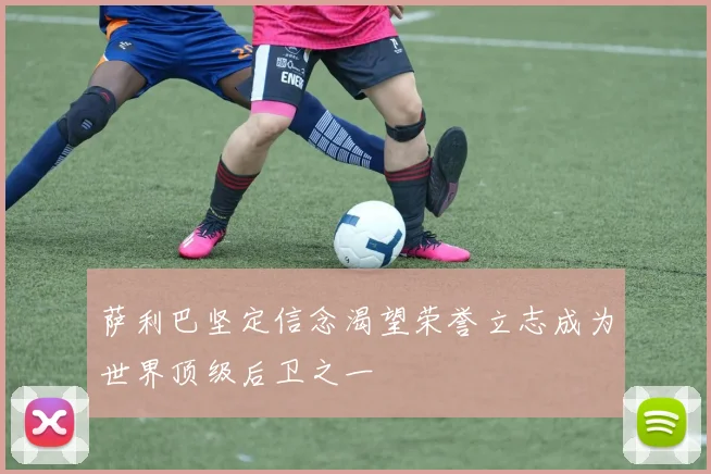 萨利巴坚定信念渴望荣誉立志成为世界顶级后卫之一