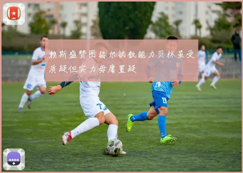 赖斯盛赞图赫尔执教能力贝林虽受质疑但实力毋庸置疑