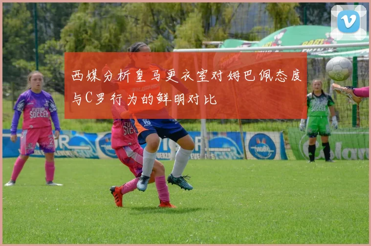 西媒分析皇马更衣室对姆巴佩态度与C罗行为的鲜明对比