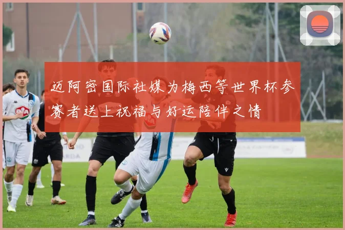 迈阿密国际社媒为梅西等世界杯参赛者送上祝福与好运陪伴之情