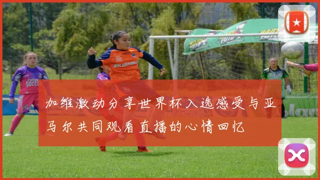 加维激动分享世界杯入选感受与亚马尔共同观看直播的心情回忆