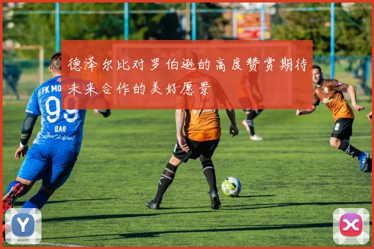 德泽尔比对罗伯逊的高度赞赏期待未来合作的美好愿景