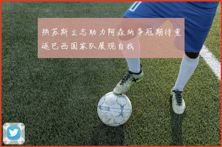 热苏斯立志助力阿森纳争冠期待重返巴西国家队展现自我