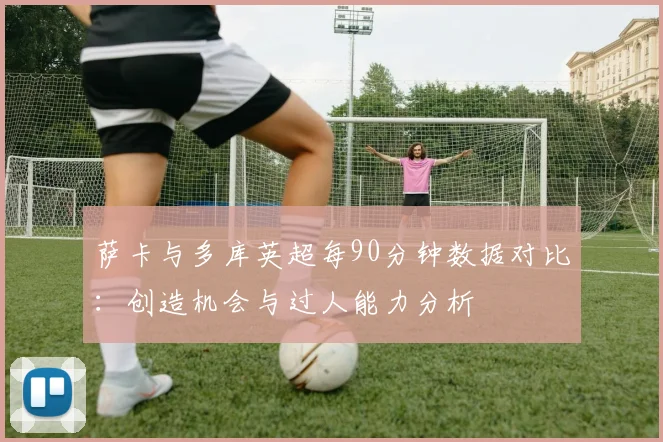 萨卡与多库英超每90分钟数据对比：创造机会与过人能力分析