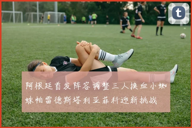 阿根廷首发阵容调整三人换血小蜘蛛帕雷德斯塔利亚菲科迎新挑战