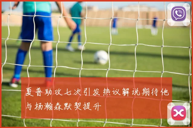 夏普助攻七次引发热议解说期待他与杨瀚森默契提升