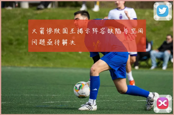 火箭惨败国王揭示阵容缺陷与空间问题亟待解决