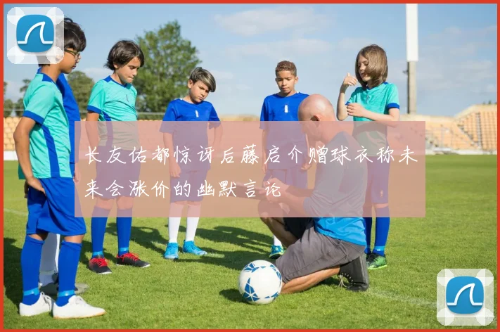 长友佑都惊讶后藤启介赠球衣称未来会涨价的幽默言论