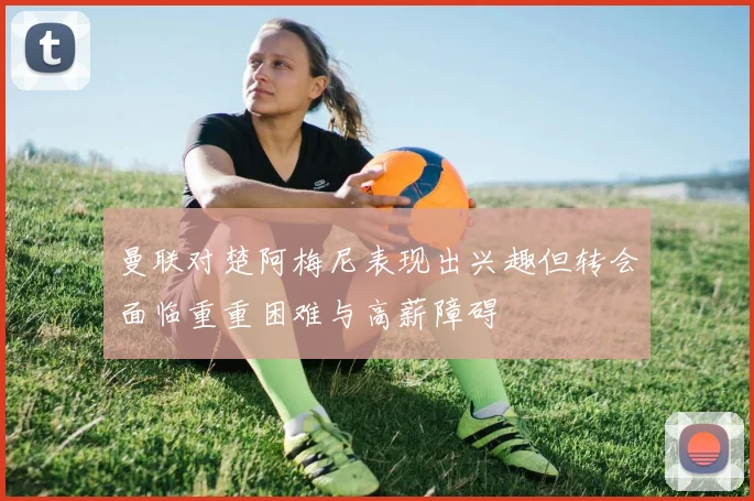 曼联对楚阿梅尼表现出兴趣但转会面临重重困难与高薪障碍