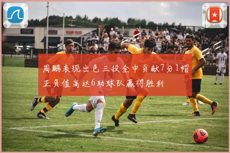 周鹏表现出色三投全中贡献7分1帽正负值高达6助球队赢得胜利