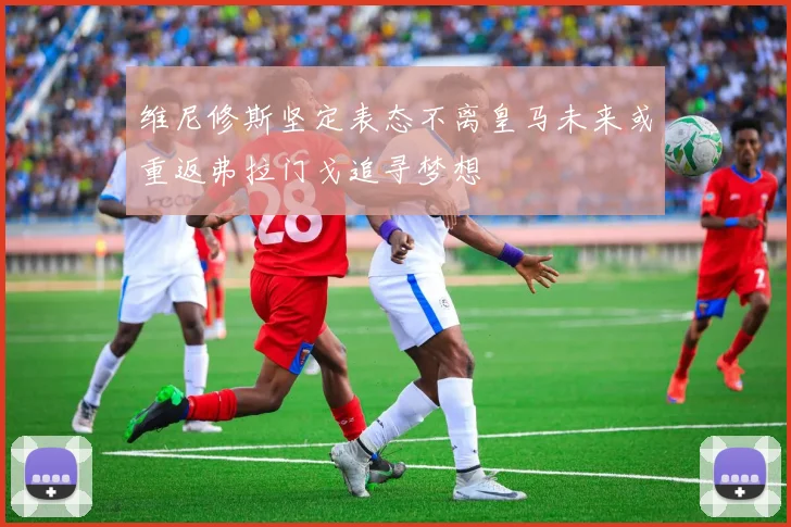 维尼修斯坚定表态不离皇马未来或重返弗拉门戈追寻梦想
