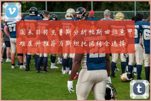 国米旧将克鲁斯分析帕斯回归意甲难度并推荐马斯坦托诺转会选择