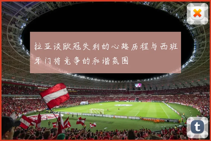 拉亚谈欧冠失利的心路历程与西班牙门将竞争的和谐氛围